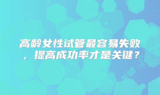 高龄女性试管最容易失败，提高成功率才是关键？
