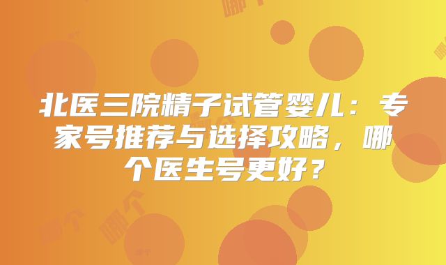 北医三院精子试管婴儿：专家号推荐与选择攻略，哪个医生号更好？