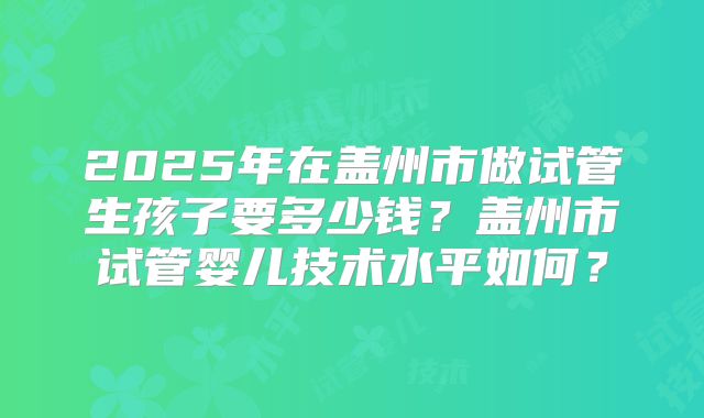 2025年在盖州市做试管生孩子要多少钱?盖州市试管婴儿技术水平如何?