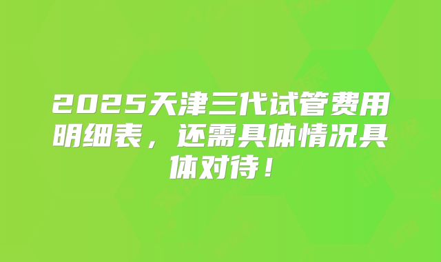 2025天津三代试管费用明细表,还需具体情况具体对待!