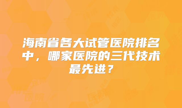 海南省各大试管医院排名中，哪家医院的三代技术最先进？