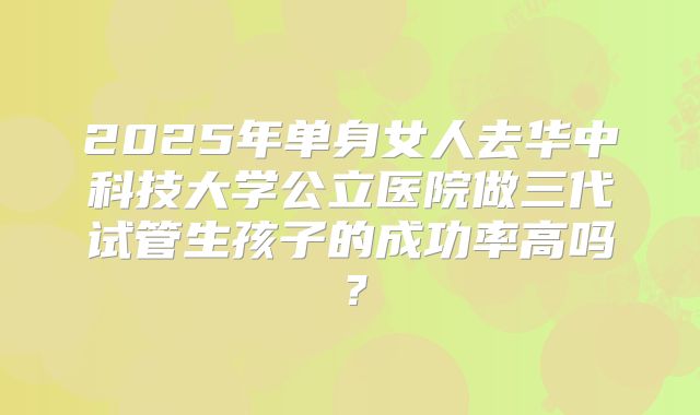 2025年单身女人去华中科技大学公立医院做三代试管生孩子的成功率高吗？