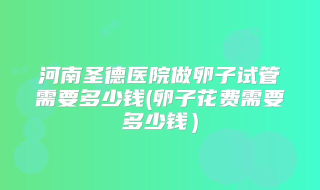 河南圣德医院做卵子试管需要多少钱(卵子花费需要多少钱）
