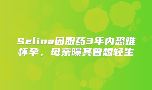Selina因服药3年内恐难怀孕,母亲曝其曾想轻生