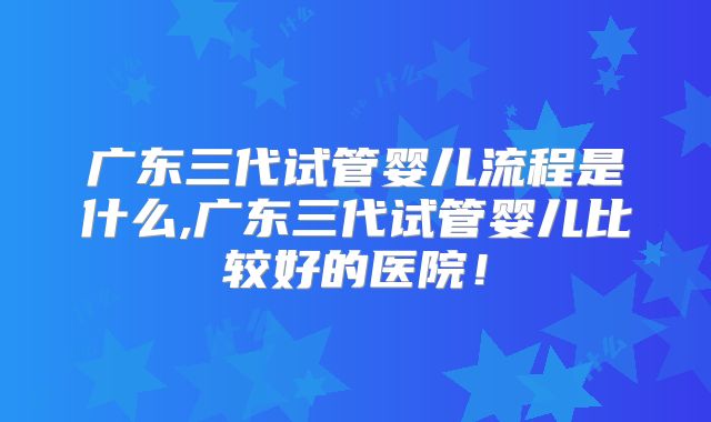 广东三代试管婴儿流程是什么,广东三代试管婴儿比较好的医院！