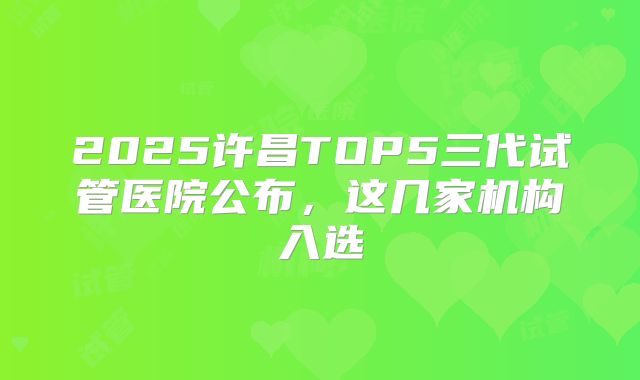 2025许昌TOP5三代试管医院公布，这几家机构入选