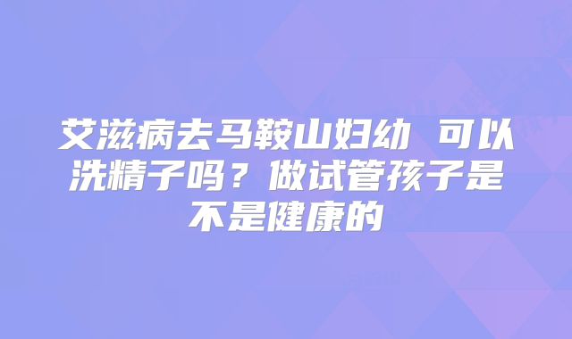 艾滋病去马鞍山妇幼 可以洗精子吗?做试管孩子是不是健康的