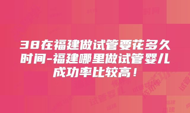 38在福建做试管要花多久时间-福建哪里做试管婴儿成功率比较高！