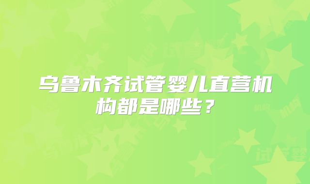 乌鲁木齐试管婴儿直营机构都是哪些？