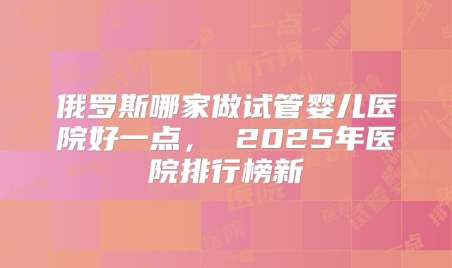 俄罗斯哪家做试管婴儿医院好一点, 2025年医院排行榜新