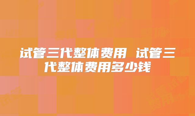 试管三代整体费用 试管三代整体费用多少钱