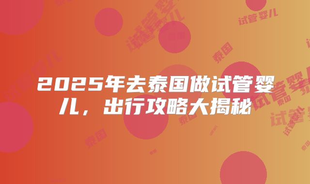 2025年去泰国做试管婴儿，出行攻略大揭秘