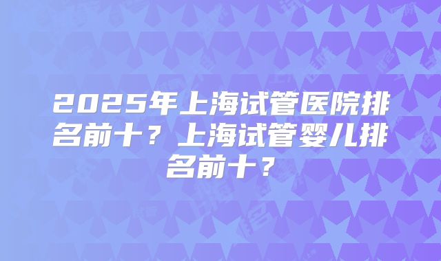 2025年上海试管医院排名前十？上海试管婴儿排名前十？
