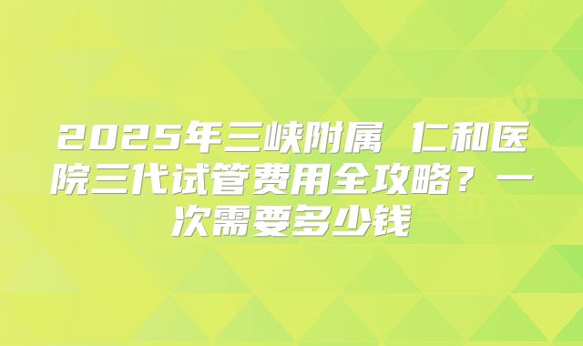 2025年三峡附属 仁和医院三代试管费用全攻略？一次需要多少钱