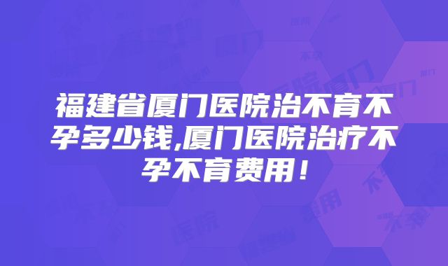 福建省厦门医院治不育不孕多少钱,厦门医院治疗不孕不育费用！
