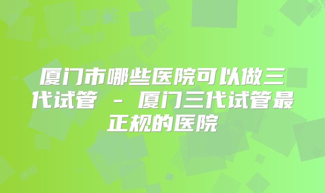厦门市哪些医院可以做三代试管 - 厦门三代试管最正规的医院