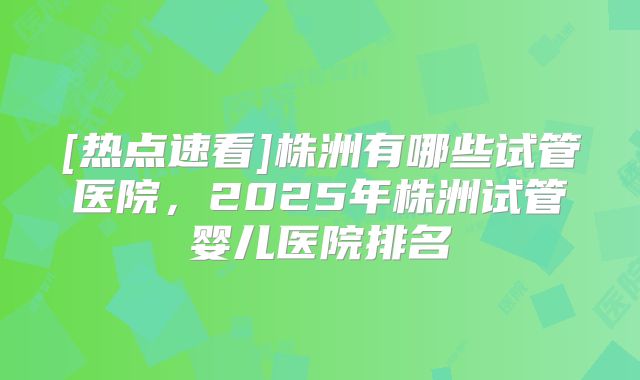[热点速看]株洲有哪些试管医院，2025年株洲试管婴儿医院排名