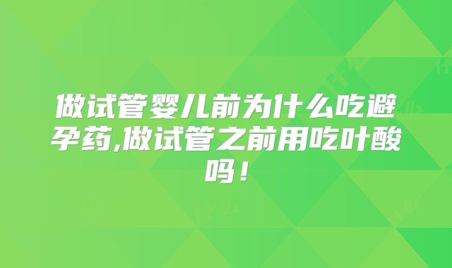做试管婴儿前为什么吃避孕药,做试管之前用吃叶酸吗!