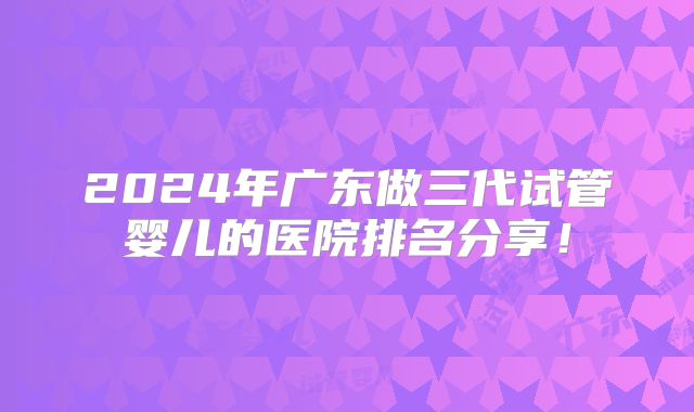 2024年广东做三代试管婴儿的医院排名分享！