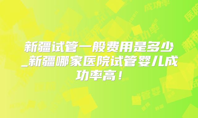 新疆试管一般费用是多少_新疆哪家医院试管婴儿成功率高！