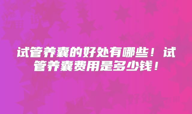 试管养囊的好处有哪些!试管养囊费用是多少钱!