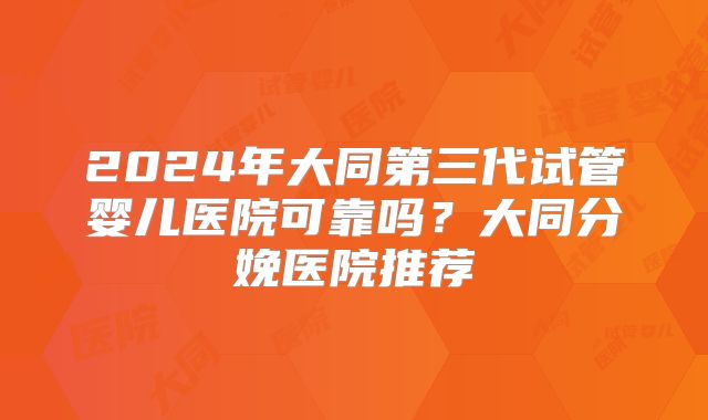 2024年大同第三代试管婴儿医院可靠吗？大同分娩医院推荐