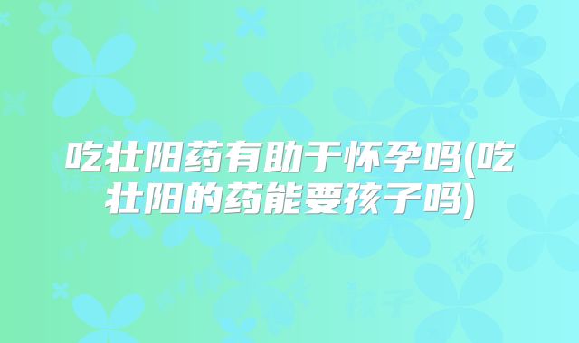 吃壮阳药有助于怀孕吗(吃壮阳的药能要孩子吗)