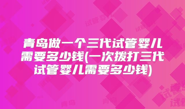 青岛做一个三代试管婴儿需要多少钱(一次拨打三代试管婴儿需要多少钱)