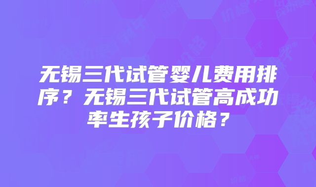无锡三代试管婴儿费用排序？无锡三代试管高成功率生孩子价格？