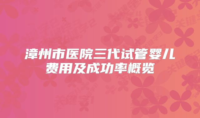 漳州市医院三代试管婴儿费用及成功率概览