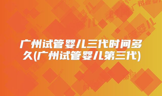 广州试管婴儿三代时间多久(广州试管婴儿第三代)