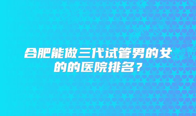合肥能做三代试管男的女的的医院排名？