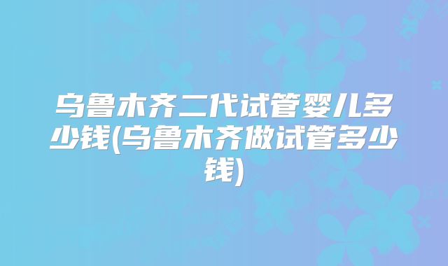 乌鲁木齐二代试管婴儿多少钱(乌鲁木齐做试管多少钱)
