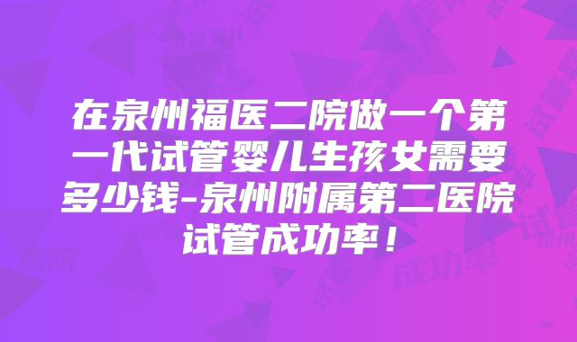 在泉州福医二院做一个第一代试管婴儿生孩女需要多少钱-泉州附属第二医院试管成功率!