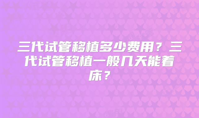三代试管移植多少费用？三代试管移植一般几天能着床？