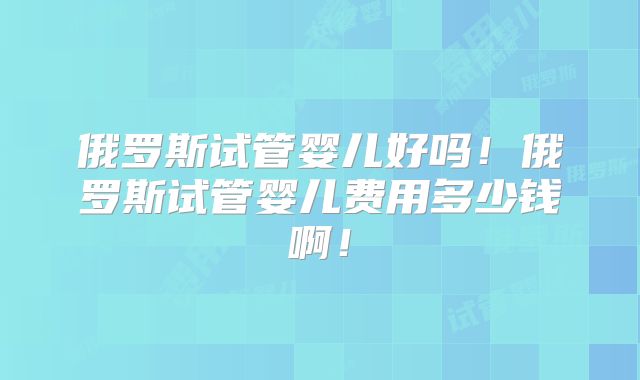 俄罗斯试管婴儿好吗!俄罗斯试管婴儿费用多少钱啊!