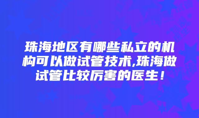 珠海地区有哪些私立的机构可以做试管技术,珠海做试管比较厉害的医生！