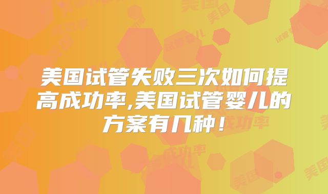 美国试管失败三次如何提高成功率,美国试管婴儿的方案有几种!