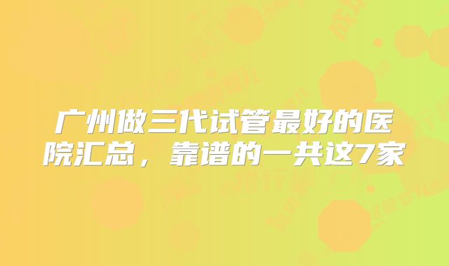 广州做三代试管最好的医院汇总,靠谱的一共这7家