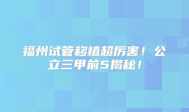 福州试管移植超厉害！公立三甲前5揭秘！