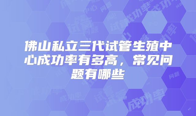 佛山私立三代试管生殖中心成功率有多高，常见问题有哪些
