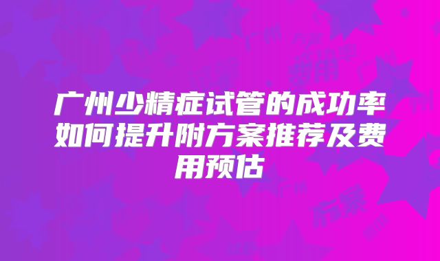 广州少精症试管的成功率如何提升附方案推荐及费用预估
