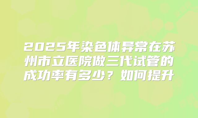 2025年染色体异常在苏州市立医院做三代试管的成功率有多少?如何提升