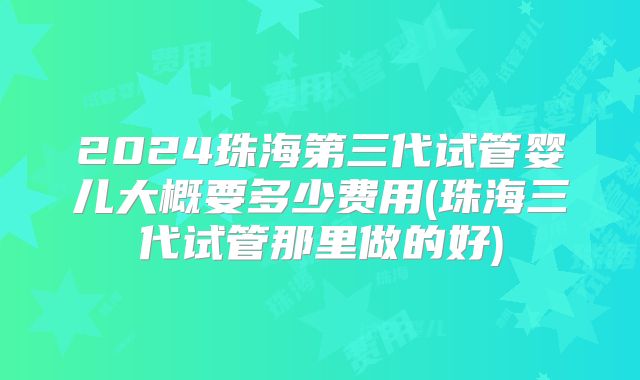 2024珠海第三代试管婴儿大概要多少费用(珠海三代试管那里做的好)