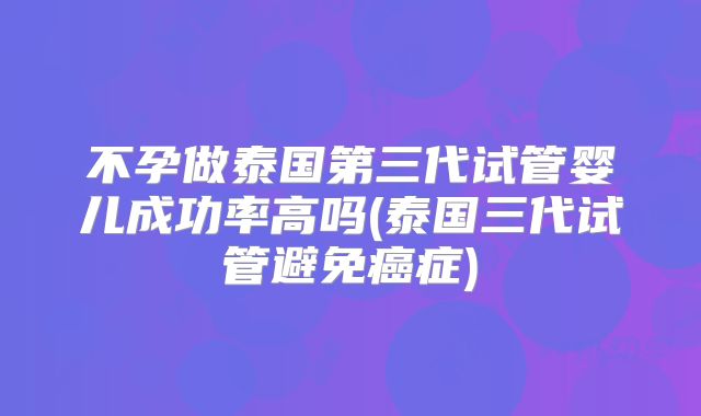 不孕做泰国第三代试管婴儿成功率高吗(泰国三代试管避免癌症)