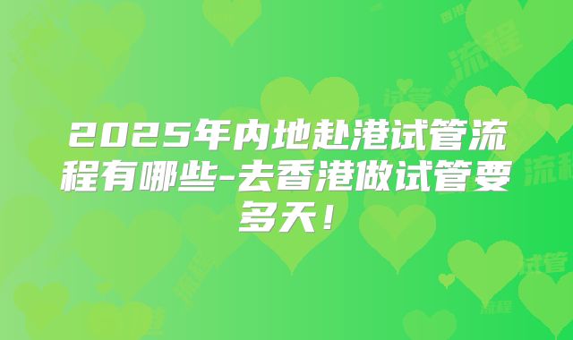 2025年内地赴港试管流程有哪些-去香港做试管要多天！