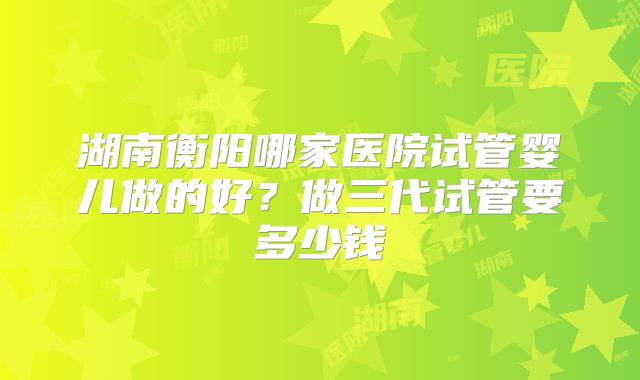 湖南衡阳哪家医院试管婴儿做的好？做三代试管要多少钱