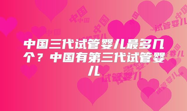 中国三代试管婴儿最多几个?中国有第三代试管婴儿