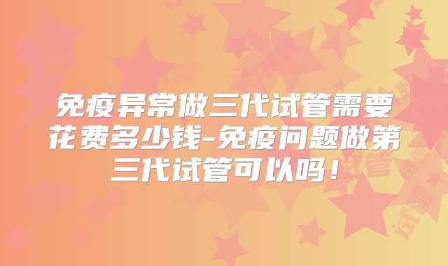 免疫异常做三代试管需要花费多少钱-免疫问题做第三代试管可以吗！