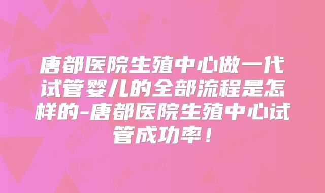 唐都医院生殖中心做一代试管婴儿的全部流程是怎样的-唐都医院生殖中心试管成功率！